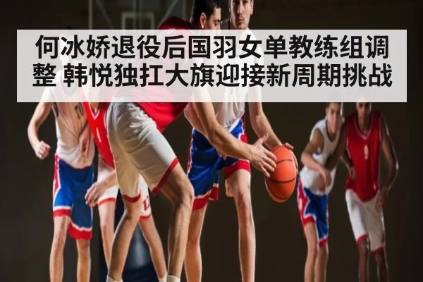 何冰娇退役后国羽女单教练组调整 韩悦独扛大旗迎接新周期挑战