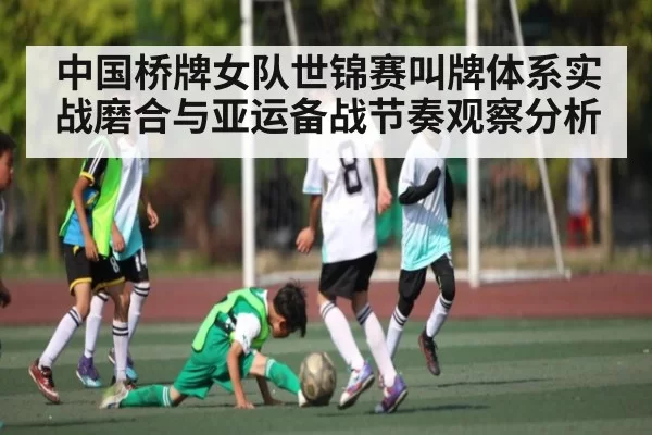 中国桥牌女队世锦赛叫牌体系实战磨合与亚运备战节奏观察分析